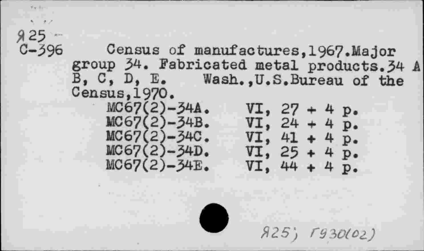 ﻿№ ■
С-^96 Census of manufactures,1967.Major group 5^. Fabricated metal products.^4 A В, C, D, E.	Wash.,U.S.Bureau of the
Census,1970.
MC67(2)-34A.	VI,	27	*	4	p.
MC67(2)-34B.	VI,	24	+	4	p.
MC67(2)-34C.	VI,	41	+	4	p.
MC67(2)-^4D.	VI,	25	+	4	p.
MC67(2)-ME.	VI,	44	+	4	p.
Я 25) ГЦ?>О(О2.)